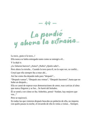 La tuvo, ¡puta si la tuvo...!
Ella nunca se había entregado tanto como se entregó a él...
Y la dejó ir.
¿Le faltaron huevos? ¿Amor? ¿Nafta? ¿Quién sabe?...
Pero ahora la extraña... Cuando la tuvo para él, no la supo ver, se confió...
Creyó que ella siempre iba a estar ahí...
Así fue como iba dejando todo para “después”...
“Después vamos”, “Después nos vemos”, “Después hacemos”, hasta que no
hubo un después...
Ella se cansó de esperar esas demostraciones de amor, esas caricias al alma
que nunca llegaron y se fue... Se hartó del boludeo.
Él se sentó a ver cómo se iba. Soberbio, pensó “Andate, hay mejores que
vos...”
Pero se equivocó.
En todas las que vinieron después buscaba un pedacito de ella, no importa
con quién pasara la noche, el recuerdo de ella lo venía a visitar... Siempre.
 