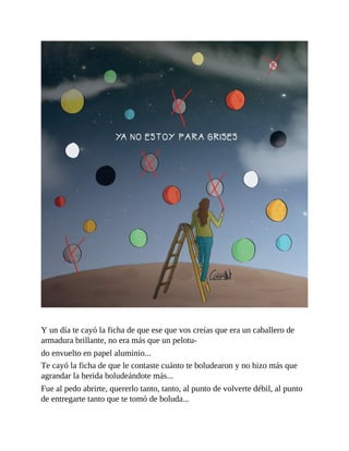 Y un día te cayó la ficha de que ese que vos creías que era un caballero de
armadura brillante, no era más que un pelotu-
do envuelto en papel aluminio...
Te cayó la ficha de que le contaste cuánto te boludearon y no hizo más que
agrandar la herida boludeándote más...
Fue al pedo abrirte, quererlo tanto, tanto, al punto de volverte débil, al punto
de entregarte tanto que te tomó de boluda...
 