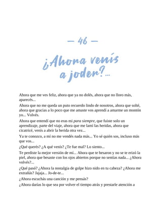 Ahora que me ves feliz, ahora que ya no dolés, ahora que no lloro más,
aparecés...
Ahora que no me queda un puto recuerdo lindo de nosotros, ahora que solté,
ahora que gracias a lo poco que me amaste vos aprendí a amarme un montón
yo... Volvés.
Ahora que entendí que no eras mi para siempre, que fuiste solo un
aprendizaje, parte del viaje, ahora que me lamí las heridas, ahora que
cicatricé, venís a abrir la herida otra vez...
Ya te conozco, a mí no me vendés nada más... Yo sé quién sos, incluso más
que vos...
¿Qué querés? ¿A qué venís? ¿Te fue mal? Lo siento...
Te perdiste la mejor versión de mí... Ahora que te besaron y no se te erizó la
piel, ahora que besaste con los ojos abiertos porque no sentías nada... ¿Ahora
volvés?...
¿Qué pasó? ¿Ahora la nostalgia de golpe hizo nido en tu cabeza? ¿Ahora me
extrañás? Jajaja... Jo-de-te...
¿Ahora escuchás una canción y me pensás?
¿Ahora darías lo que sea por volver el tiempo atrás y prestarle atención a
 