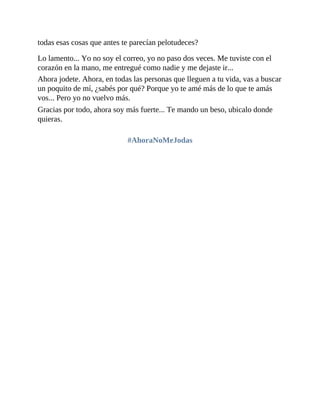 todas esas cosas que antes te parecían pelotudeces?
Lo lamento... Yo no soy el correo, yo no paso dos veces. Me tuviste con el
corazón en la mano, me entregué como nadie y me dejaste ir...
Ahora jodete. Ahora, en todas las personas que lleguen a tu vida, vas a buscar
un poquito de mí, ¿sabés por qué? Porque yo te amé más de lo que te amás
vos... Pero yo no vuelvo más.
Gracias por todo, ahora soy más fuerte... Te mando un beso, ubicalo donde
quieras.
#AhoraNoMeJodas
 