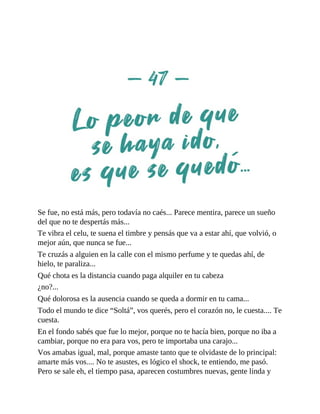 Se fue, no está más, pero todavía no caés... Parece mentira, parece un sueño
del que no te despertás más...
Te vibra el celu, te suena el timbre y pensás que va a estar ahí, que volvió, o
mejor aún, que nunca se fue...
Te cruzás a alguien en la calle con el mismo perfume y te quedas ahí, de
hielo, te paraliza...
Qué chota es la distancia cuando paga alquiler en tu cabeza
¿no?...
Qué dolorosa es la ausencia cuando se queda a dormir en tu cama...
Todo el mundo te dice “Soltá”, vos querés, pero el corazón no, le cuesta.... Te
cuesta.
En el fondo sabés que fue lo mejor, porque no te hacía bien, porque no iba a
cambiar, porque no era para vos, pero te importaba una carajo...
Vos amabas igual, mal, porque amaste tanto que te olvidaste de lo principal:
amarte más vos.... No te asustes, es lógico el shock, te entiendo, me pasó.
Pero se sale eh, el tiempo pasa, aparecen costumbres nuevas, gente linda y
 