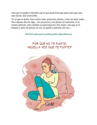 sana que te ayuda a entender que lo que pasó tenía que pasar para que seas
más fuerte, más invencible...
Ya sé que te duele. Ayer tenías todo, proyectos, planes, y hoy no tenés nada...
Pero dejame decirte algo... los proyectos y los planes no murieron, es la
misma película, solo cambiás un personaje por otro mejor, uno que se la
banque y antes de pensar en irse, se quede a pelearla con vos...
#NoTeConformesConMenosDeLoQueMerecés
 