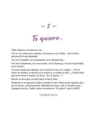 Todo empieza y termina en vos...
Vos te vas a tener para siempre, vos nunca te vas a fallar... Sos la única
persona de la que dependés.
Vos no te engañás, no te manipulás, no te decepcionás...
Vos no te abandonás, vos no te rendís, no te chamuyás, vos sos tu prioridad,
no tu opción...
Vos no te dejás para después, no te clavás el visto, no “colgás”... Vos te
lamés las heridas, te abrazás en la ausencia, te cantás al oído... ¿Cuánto hace
que no te mirás al espejo y te decís, “Eu, te quiero...”?
Hacelo, te necesitás, te hacés bien, te hacés falta...
Perdonate si te equivocás, todo el mundo lo hace. Equivocarte significa que,
por lo menos, ¡estás haciendo! Aplaudite por hacer, que es mucho mejor...
Amigate con vos. ¿Sabés cuánto necesitás un “Te quiero” tuyo? ¡Puffff!
#AmigateConVos
 