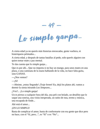 A cierta edad ya no querés más historias enroscadas, gente vueltera, ni
histeriqueos pelotudos...
A cierta edad, y después de tantas batallas al pedo, solo querés alguien con
quien tomar mate y paz mental.
Te das cuenta que lo simple garpa...
Que es por ahí... Que no importa si no hay un mango, para unos mates en una
plaza, o una caminata de la mano hablando de la vida, no hace falta guita,
sino GANAS.
—¿Nos vemos?
—¡Sí!
—Abrime, ¡estoy llegando! ¡Traje fernet! Eu, dejá los platos ahí, vamos a
dormir la siesta mirando Los Simpsons...
¿Ves?... ¡Lo simple garpa!
Un te pienso a cualquier hora del día, una peli con helado, un detallito que le
saque una sonrisa, una visita inesperada, un ratito de ruta, termo y música,
una escapada de finde...
Ahí está el amor...
¡EN LO SIMPLE!
Basta de complicar el amor, basta de conformarte con esa gente que dice pero
no hace, con el “Sí, pero...”, es “Sí” o es “No”...
 