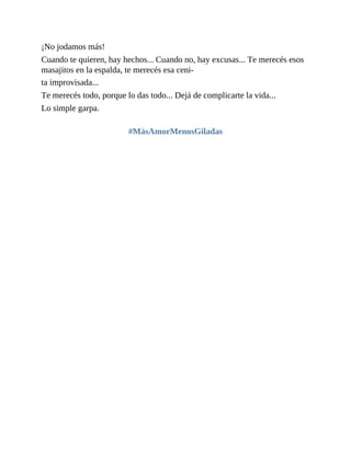 ¡No jodamos más!
Cuando te quieren, hay hechos... Cuando no, hay excusas... Te merecés esos
masajitos en la espalda, te merecés esa ceni-
ta improvisada...
Te merecés todo, porque lo das todo... Dejá de complicarte la vida...
Lo simple garpa.
#MásAmorMenosGiladas
 