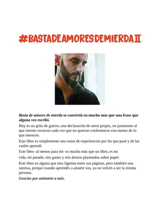 Basta de amores de mierda se convirtió en mucho más que una frase que
alguna vez escribí.
Hoy es un grito de guerra, una declaración de amor propio, un juramento al
que intento recurran cada vez que no quieran conformarse con menos de lo
que merecen.
Este libro es simplemente una suma de experiencias por las que pasé y de las
cuales aprendí.
Este libro -al menos para mí- es mucho más que un libro, es mi
vida, mi pasado, mis ganas y mis deseos plasmados sobre papel.
Este libro es alguna que otra lágrima entre sus páginas, pero también una
sonrisa, porque cuando aprendés a amarte vos, ya no volvés a ser la misma
persona.
Gracias por animarte a más.
 