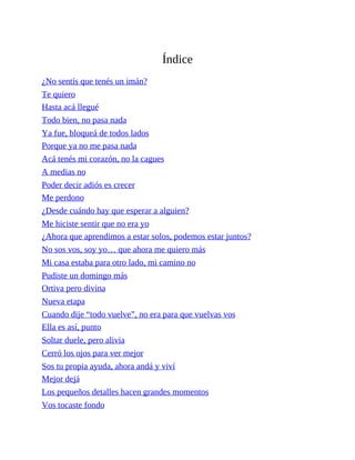 Índice
¿No sentís que tenés un imán?
Te quiero
Hasta acá llegué
Todo bien, no pasa nada
Ya fue, bloqueá de todos lados
Porque ya no me pasa nada
Acá tenés mi corazón, no la cagues
A medias no
Poder decir adiós es crecer
Me perdono
¿Desde cuándo hay que esperar a alguien?
Me hiciste sentir que no era yo
¿Ahora que aprendimos a estar solos, podemos estar juntos?
No sos vos, soy yo… que ahora me quiero más
Mi casa estaba para otro lado, mi camino no
Pudiste un domingo más
Ortiva pero divina
Nueva etapa
Cuando dije “todo vuelve”, no era para que vuelvas vos
Ella es así, punto
Soltar duele, pero alivia
Cerró los ojos para ver mejor
Sos tu propia ayuda, ahora andá y viví
Mejor dejá
Los pequeños detalles hacen grandes momentos
Vos tocaste fondo
 