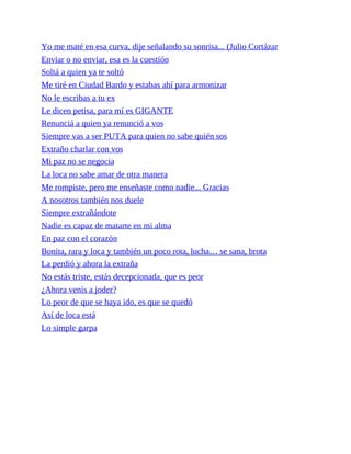 Yo me maté en esa curva, dije señalando su sonrisa... (Julio Cortázar
Enviar o no enviar, esa es la cuestión
Soltá a quien ya te soltó
Me tiré en Ciudad Bardo y estabas ahí para armonizar
No le escribas a tu ex
Le dicen petisa, para mí es GIGANTE
Renunciá a quien ya renunció a vos
Siempre vas a ser PUTA para quien no sabe quién sos
Extraño charlar con vos
Mi paz no se negocia
La loca no sabe amar de otra manera
Me rompiste, pero me enseñaste como nadie... Gracias
A nosotros también nos duele
Siempre extrañándote
Nadie es capaz de matarte en mi alma
En paz con el corazón
Bonita, rara y loca y también un poco rota, lucha… se sana, brota
La perdió y ahora la extraña
No estás triste, estás decepcionada, que es peor
¿Ahora venís a joder?
Lo peor de que se haya ido, es que se quedó
Así de loca está
Lo simple garpa
 