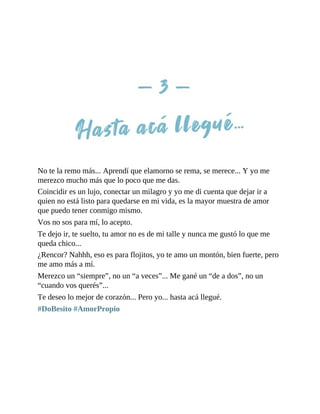 No te la remo más... Aprendí que elamorno se rema, se merece... Y yo me
merezco mucho más que lo poco que me das.
Coincidir es un lujo, conectar un milagro y yo me di cuenta que dejar ir a
quien no está listo para quedarse en mi vida, es la mayor muestra de amor
que puedo tener conmigo mismo.
Vos no sos para mí, lo acepto.
Te dejo ir, te suelto, tu amor no es de mi talle y nunca me gustó lo que me
queda chico...
¿Rencor? Nahhh, eso es para flojitos, yo te amo un montón, bien fuerte, pero
me amo más a mí.
Merezco un “siempre”, no un “a veces”... Me gané un “de a dos”, no un
“cuando vos querés”...
Te deseo lo mejor de corazón... Pero yo... hasta acá llegué.
#DoBesito #AmorPropio
 
