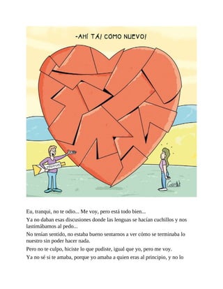 Eu, tranqui, no te odio... Me voy, pero está todo bien...
Ya no daban esas discusiones donde las lenguas se hacían cuchillos y nos
lastimábamos al pedo...
No tenían sentido, no estaba bueno sentarnos a ver cómo se terminaba lo
nuestro sin poder hacer nada.
Pero no te culpo, hiciste lo que pudiste, igual que yo, pero me voy.
Ya no sé si te amaba, porque yo amaba a quien eras al principio, y no lo
 