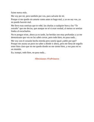 fuiste nunca más.
Me voy por mí, pero también por vos, para salvarte de mí.
Porque si me quedo sin amarte como antes te hago mal, y yo no soy vos, yo
no puedo hacerte mal.
Me llevo esas sonrisas que te robé, las charlas a cualquier hora y los “Te
extraño” que me decías, que aunque no sé si eran verdad, al menos se sentían
lindos al escucharlos.
No te pongas triste, ahora ya es tarde, las heridas son muy profundas y ya me
demostraste que vos no las sabés cerrar, pero todo bien, no pasa nada...
Me voy con el corazón hecho mierda pero sonrío igual ¿sabés por qué?
Porque me asusta un poco no saber a dónde ir ahora, pero me llena de orgullo
tener bien claro que no me quedo donde no me siento bien, y eso para mí es
un montón.
Eu, tranqui, todo bien, no pasa nada...
#Decisiones #YoPrimero
 