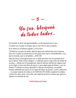 Se terminó, le diste mil oportunidades y te decepcionó mil y una ...
¿Cuánto vas a tardar en aceptar que ya fue? No te ama, aceptalo...
Si te amara se la hubiera jugado, y no lo hizo...
18 Dejá de revisarle las redes, dejá de agarrarel celularcada cinco minutos
para ver si subió un estado que te sirva para creer que te está hablando a vos,
que te extraña, que se arrepintió... ¡SOLTÁ!
Dejá de entrar a Instagram para ver si subió una foto con esa persona de la
que te decía “Sólo somos amigos” y confirmar que te cagó como de arriba de
un pino... Aflojá con el masoquismo, dejá de hacerte mierda por alguien que
no te eligió, el mar está lleno de peces y, para algún papá de Nemo, ¡vos sos
Nemo! Y mientras te busca dejando la vida por encontrarte, vos perdés
tiempo sufriendo por quien no es capaz de tomar un bondi y venir a abrazarte
... La mejor manera de soltar es el CONTACTO CERO, mordete los dedos,
comete las uñas, atate a una silla, pero dejá de hacerte la cabeza por quien ni
siquiera se acuerda de vos.
#SoltáAQuienTeSoltó
 