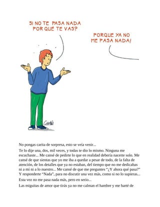 No pongas carita de sorpresa, esto se veía venir...
Te lo dije una, dos, mil veces, y todas te dio lo mismo. Ninguna me
escuchaste... Me cansé de pedirte lo que en realidad debería nacerte solo. Me
cansé de que sientas que yo me iba a quedar a pesar de todo, de la falta de
atención, de los detalles que ya no estaban, del tiempo que no me dedicabas
ni a mí ni a lo nuestro... Me cansé de que me preguntes “¿Y ahora qué pasa?”
Y responderte “Nada”, para no discutir una vez más, como si no lo supieras...
Esta vez no me pasa nada más, pero en serio...
Las miguitas de amor que tirás ya no me calman el hambre y me harté de
 
