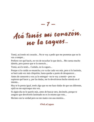 Tomá, acá tenés mi corazón... No te voy a pedir que me prometas que no lo
vas a romper...
Prefiero ver qué hacés, en vez de escuchar lo que decís... Me cuesta mucho
dártelo, pero parece que te lo merecés...
Tomá, acá lo tenés... Cuidalo, no la cagues...
Porque si lo cuidás se ensancha y te va dar cada vez más, pero si lo lastimás,
se hará cada vez más chiquitito, hasta quedar a punto de desaparecer...
Antes de conocerte a vos ya lo entregué −no te voy a mentir− pero no
supieron qué hacer y, por las dudas, me lo devolvieron hecho mierda en el
intento...
Hoy te lo presto igual, tenés algo que no me hace dudar de que sos diferente,
ojalá no me equivoque otra vez.
Si algún día no lo querés más, antes de buscar otro, decímelo, porque te
aseguro que devolverlo lastimado no es lo mismo que roto...
Herime con la verdad pero no me mates con una mentira...
#NoLaCagues
 