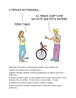 Abrazame como nunca o soltame para siempre, pero a medias no...
Amame con el alma o ni te acuerdes de mí...
Jugátela conmigo o dejame en paz para jugármela con alguien más, pero a
medias no...
A medias me huele a gris, a la zona donde viven los que tienen miedo y no se
animan a decir la verdad... Yo me animo y voy por todo... O nada.
Escribamos una historia juntos o dejame cambiar la página...
Poné el corazón en la mano o dejame tener a mano otro corazón, pero a
medias no...
 