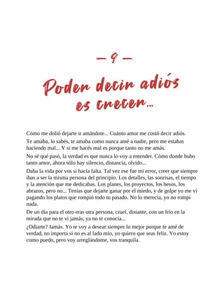 Cómo me dolió dejarte ir amándote... Cuánto amor me costó decir adiós.
Te amaba, lo sabés, te amaba como nunca amé a nadie, pero me estabas
haciendo mal... Y si me hacés mal es porque tanto no me amás.
No sé qué pasó, la verdad es que nunca lo voy a entender. Cómo donde hubo
tanto amor, ahora sólo hay silencio, distancia, olvido...
Daba la vida por vos si hacía falta. Tal vez ese fue mi error, creer que siempre
ibas a ser la misma persona del principio. Los detalles, las sonrisas, el tiempo
y la atención que me dedicabas. Los planes, los proyectos, los besos, los
abrazos, pero no... Tenías que dejarte ganar por el miedo, y de golpe yo me ví
pagando los platos que rompió todo tu pasado. No lo merecía, yo no rompí
nada.
De un día para el otro eras otra persona, cruel, distante, con un frío en la
mirada que no te vi jamás, ya no te conocía...
¿Odiarte? Jamás. Yo te voy a desear siempre lo mejor porque te amé de
verdad, no importa si no es al lado mío, yo quiero que seas feliz. Yo estoy
como puedo, pero voy arreglándome, vos tranquila.
 