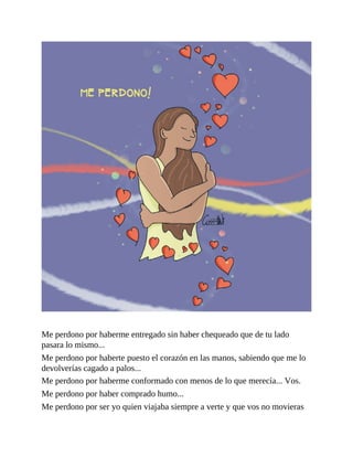 Me perdono por haberme entregado sin haber chequeado que de tu lado
pasara lo mismo...
Me perdono por haberte puesto el corazón en las manos, sabiendo que me lo
devolverías cagado a palos...
Me perdono por haberme conformado con menos de lo que merecía... Vos.
Me perdono por haber comprado humo...
Me perdono por ser yo quien viajaba siempre a verte y que vos no movieras
 