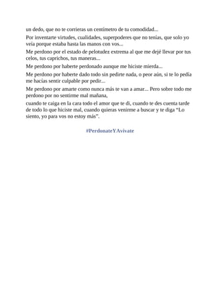 un dedo, que no te corrieras un centímetro de tu comodidad...
Por inventarte virtudes, cualidades, superpoderes que no tenías, que solo yo
veía porque estaba hasta las manos con vos...
Me perdono por el estado de pelotudez extrema al que me dejé llevar por tus
celos, tus caprichos, tus maneras...
Me perdono por haberte perdonado aunque me hiciste mierda...
Me perdono por haberte dado todo sin pedirte nada, o peor aún, si te lo pedía
me hacías sentir culpable por pedir...
Me perdono por amarte como nunca más te van a amar... Pero sobre todo me
perdono por no sentirme mal mañana,
cuando te caiga en la cara todo el amor que te di, cuando te des cuenta tarde
de todo lo que hiciste mal, cuando quieras venirme a buscar y te diga “Lo
siento, yo para vos no estoy más”.
#PerdonateYAvivate
 