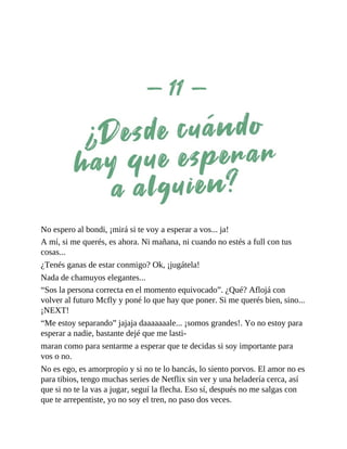 No espero al bondi, ¡mirá si te voy a esperar a vos... ja!
A mí, si me querés, es ahora. Ni mañana, ni cuando no estés a full con tus
cosas...
¿Tenés ganas de estar conmigo? Ok, ¡jugátela!
Nada de chamuyos elegantes...
“Sos la persona correcta en el momento equivocado”. ¿Qué? Aflojá con
volver al futuro Mcfly y poné lo que hay que poner. Si me querés bien, sino...
¡NEXT!
“Me estoy separando” jajaja daaaaaaale... ¡somos grandes!. Yo no estoy para
esperar a nadie, bastante dejé que me lasti-
maran como para sentarme a esperar que te decidas si soy importante para
vos o no.
No es ego, es amorpropio y si no te lo bancás, lo siento porvos. El amor no es
para tibios, tengo muchas series de Netflix sin ver y una heladería cerca, así
que si no te la vas a jugar, seguí la flecha. Eso sí, después no me salgas con
que te arrepentiste, yo no soy el tren, no paso dos veces.
 
