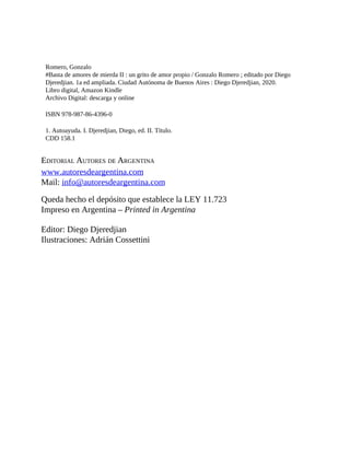 Romero, Gonzalo
#Basta de amores de mierda II : un grito de amor propio / Gonzalo Romero ; editado por Diego
Djeredjian. 1a ed ampliada. Ciudad Autónoma de Buenos Aires : Diego Djeredjian, 2020.
Libro digital, Amazon Kindle
Archivo Digital: descarga y online
ISBN 978-987-86-4396-0
1. Autoayuda. I. Djeredjian, Diego, ed. II. Título.
CDD 158.1
EDITORIAL AUTORES DE ARGENTINA
www.autoresdeargentina.com
Mail: info@autoresdeargentina.com
Queda hecho el depósito que establece la LEY 11.723
Impreso en Argentina – Printed in Argentina
Editor: Diego Djeredjian
Ilustraciones: Adrián Cossettini
 