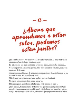 ¿Te acordás cuando nos conocimos? ¡Cuánta intensidad, la puta madre! No
supimos qué carajo hacer con tanto amor.
Lo mismo que nos hizo sentir más vivos que nunca, nos estaba matando...
Yo vivía por vos, vos vivías por mí. Qué poco sabíamos del amor, qué poco
sabíamos de la vida.
Alejarnos nos dolió, más de una noche nos dormimos llorando los dos, lo sé,
te conozco y no sos tan diferente a mí. ..
Más de una vez quisimos volver a probar, pero no funcionó.
No existe un nosotros si no somos vos y yo.
El tiempo pasó, aprendimos a la fuerza a vivir uno sin el otro. ..
¿Será ahora? ¿Será momento de formar eso que nos quedó pendiente? ¿De
cumplir esas promesas que nos hicimos? ¿Será ahora, que ya no hay apego,
que ya no dependemos del otro? ¿Será ahora que ya probamos que de amor
 