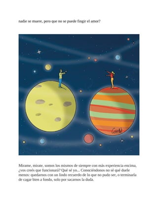 nadie se muere, pero que no se puede fingir el amor?
Mirame, mirate, somos los mismos de siempre con más experiencia encima,
¿vos creés que funcionará? Qué sé yo... Conociéndonos no sé qué duele
menos: quedarnos con un lindo recuerdo de lo que no pudo ser, o terminarla
de cagar bien a fondo, solo por sacarnos la duda.
 