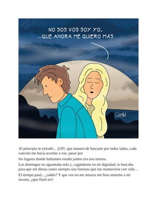 Al principio te extrañé... ¡Uff!, que manera de buscarte por todos lados, cada
canción me hacía acordar a vos, pasar por
los lugares donde habíamos estado juntos era una tortura.
Los domingos no aguantaba más y, cagándome en mi dignidad, te buscaba
para que me dieras como siempre una limosna que me mantuviese con vida. ..
El tiempo pasó... ¿sabés? Y que vos no me amaras me hizo amarme a mí
mismo, ¿que flash no?
 
