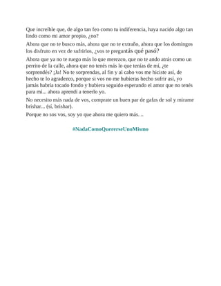Que increíble que, de algo tan feo como tu indiferencia, haya nacido algo tan
lindo como mi amor propio, ¿no?
Ahora que no te busco más, ahora que no te extraño, ahora que los domingos
los disfruto en vez de sufrirlos, ¿vos te preguntás qué pasó?
Ahora que ya no te ruego más lo que merezco, que no te ando atrás como un
perrito de la calle, ahora que no tenés más lo que tenías de mí, ¿te
sorprendés? ¡Ja! No te sorprendas, al fin y al cabo vos me hiciste así, de
hecho te lo agradezco, porque si vos no me hubieras hecho sufrir así, yo
jamás habría tocado fondo y hubiera seguido esperando el amor que no tenés
para mí... ahora aprendí a tenerlo yo.
No necesito más nada de vos, comprate un buen par de gafas de sol y mirame
brishar... (sí, brishar).
Porque no sos vos, soy yo que ahora me quiero más. ..
#NadaComoQuererseUnoMismo
 