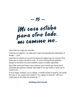 ¡Que linda esa magia de coincidir...
Conectar con alguien y no saber qué carajo está pasando pero disfrutarlo al
mango ... ¿no?
¡Qué loco es sentirse en casa en los brazos de alguien que no conocés! Pero
sentir que te conoce de toda la vida... A veces está buenísimo perderse,
porque te encontrás vos, pero también a quien te estaba esperando...
Que lindo sentir que fueron cinco minutos, pero resulta que fueron horas
charlando que pasaron volando. Que lindo es ver que sonríe y sentir que te
vuelve la fe...
Si no te llegó, ¡tranqui!, ya va a llegar, y cuando menos lo esperes, una noche
de estas, te vas a pasar unas cuadras y vas a gritar en silencio: “¡Mi casa
estaba para el otro lado, mi camino no...!”
#ElMilagroDeCoincidir
 