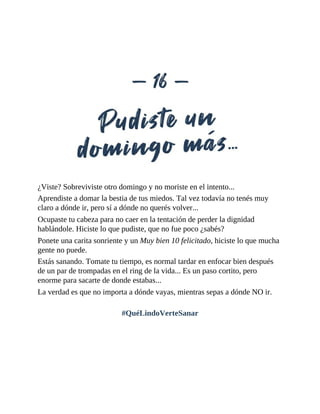 ¿Viste? Sobreviviste otro domingo y no moriste en el intento...
Aprendiste a domar la bestia de tus miedos. Tal vez todavía no tenés muy
claro a dónde ir, pero sí a dónde no querés volver...
Ocupaste tu cabeza para no caer en la tentación de perder la dignidad
hablándole. Hiciste lo que pudiste, que no fue poco ¿sabés?
Ponete una carita sonriente y un Muy bien 10 felicitado, hiciste lo que mucha
gente no puede.
Estás sanando. Tomate tu tiempo, es normal tardar en enfocar bien después
de un par de trompadas en el ring de la vida... Es un paso cortito, pero
enorme para sacarte de donde estabas...
La verdad es que no importa a dónde vayas, mientras sepas a dónde NO ir.
#QuéLindoVerteSanar
 