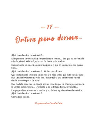 ¡Qué linda la mina cara de orto!...
Esa que no te caretea nada y lo que siente te lo dice... Esa que no perfuma la
mierda, si está todo mal, te lo tira de frente y sin vueltas.
Esa que no te va a decir algo que no piensa o que no siente, solo por quedar
bien...
¡Qué linda la mina cara de orto!... Ortiva pero divina.
Qué linda cuando se sonríe sin querer y te hace sentir que es la cara de culo
más linda que viste en tu vida, ¿no? Hacer reír a una cara de orto vale el
doble, es como pasar de nivel.
Qué linda la mina que no encaja por ser honesta, por no chamuyar, por decir
la verdad aunque duela... Qué linda la de la lengua filosa, pero justa...
La que prefiere matar con la verdad y no dejarte agonizando en la mentira...
¡Qué linda la mina cara de orto!...
Ortiva pero divina.
#AguantenLasCaraDeCulo
 