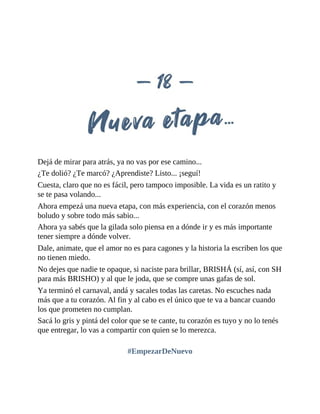 Dejá de mirar para atrás, ya no vas por ese camino...
¿Te dolió? ¿Te marcó? ¿Aprendiste? Listo... ¡seguí!
Cuesta, claro que no es fácil, pero tampoco imposible. La vida es un ratito y
se te pasa volando...
Ahora empezá una nueva etapa, con más experiencia, con el corazón menos
boludo y sobre todo más sabio...
Ahora ya sabés que la gilada solo piensa en a dónde ir y es más importante
tener siempre a dónde volver.
Dale, animate, que el amor no es para cagones y la historia la escriben los que
no tienen miedo.
No dejes que nadie te opaque, si naciste para brillar, BRISHÁ (sí, así, con SH
para más BRISHO) y al que le joda, que se compre unas gafas de sol.
Ya terminó el carnaval, andá y sacales todas las caretas. No escuches nada
más que a tu corazón. Al fin y al cabo es el único que te va a bancar cuando
los que prometen no cumplan.
Sacá lo gris y pintá del color que se te cante, tu corazón es tuyo y no lo tenés
que entregar, lo vas a compartir con quien se lo merezca.
#EmpezarDeNuevo
 