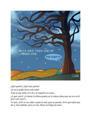 ¿Qué querés? ¿Qué más querés?
¡Si no te podés llevar más nada!
Todo lo que había te lo di y te importó un carajo...
¿A qué venís? ¿A darme la última patada en la cabeza ahora que me ves en el
piso? ¿En serio?...
Te amé. ¡Uff! ni vos sabés cuánto te amé, pero es pasado. Di lo que había que
dar y más también, pero ya está. Hasta acá llega mi amor.
 