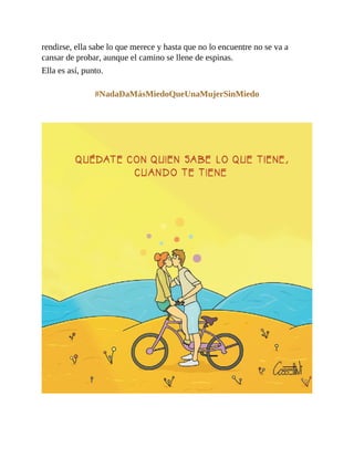 rendirse, ella sabe lo que merece y hasta que no lo encuentre no se va a
cansar de probar, aunque el camino se llene de espinas.
Ella es así, punto.
#NadaDaMásMiedoQueUnaMujerSinMiedo
 