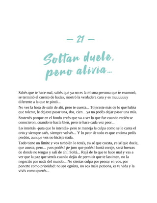 Sabés que te hace mal, sabés que ya no es la misma persona que te enamoró,
se terminó el cuento de hadas, mostró la verdadera cara y es muuuuuuy
diferente a la que te pintó...
No ves la hora de salir de ahí, pero te cuesta... Toleraste más de lo que había
que tolerar, le dejaste pasar una, dos, cien... ya no podés dejar pasar una más.
Sostenés porque en el fondo creés que va a ser lo que fue cuando recién se
conocieron, cuando te hacía bien, pero te hace cada vez peor...
Lo intentás -puta que lo intentás- pero te maneja la culpa como se le canta el
orto y siempre caés, siempre volvés... Y lo peor de todo es que encima pedís
perdón, aunque vos no hiciste nada.
Todo tiene un límite y vos también lo tenés, ya sé que cuesta, ya sé que duele,
que asusta, pero... ¡vos podés! ¡te juro que podés! Juntá coraje, sacá fuerzas
de donde no tengas y salí de ahí. Soltá... Rajá de lo que te hace mal y vas a
ver que la paz que sentís cuando dejás de permitir que te lastimen, no la
negociás por nada del mundo... No sientas culpa por pensar en vos, por
ponerte como prioridad: no sos egoísta, no sos mala persona, es tu vida y la
vivís como querés...
 
