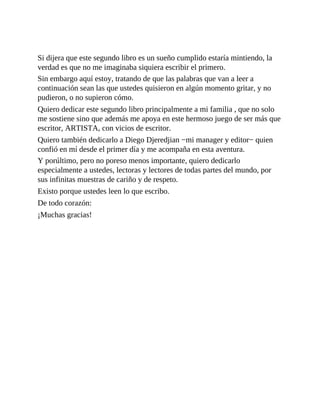 Si dijera que este segundo libro es un sueño cumplido estaría mintiendo, la
verdad es que no me imaginaba siquiera escribir el primero.
Sin embargo aquí estoy, tratando de que las palabras que van a leer a
continuación sean las que ustedes quisieron en algún momento gritar, y no
pudieron, o no supieron cómo.
Quiero dedicar este segundo libro principalmente a mi familia , que no solo
me sostiene sino que además me apoya en este hermoso juego de ser más que
escritor, ARTISTA, con vicios de escritor.
Quiero también dedicarlo a Diego Djeredjian −mi manager y editor− quien
confió en mí desde el primer día y me acompaña en esta aventura.
Y porúltimo, pero no poreso menos importante, quiero dedicarlo
especialmente a ustedes, lectoras y lectores de todas partes del mundo, por
sus infinitas muestras de cariño y de respeto.
Existo porque ustedes leen lo que escribo.
De todo corazón:
¡Muchas gracias!
 