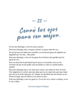 Se fue otro domingo y cerró los ojos y pensó...
Pasó otro domingo más y aunque te pensé, no quise saber de vos...
No me picaron los dedos por escribirte, no me dieron ganas de regalarte mi
dignidad una vez más... Hoy pude.
Pasó otro domingo y esta vez las ganas de mí fueron más grandes que las
ganas de vos...
Esta vez funcionó la perimetral que le puse a tu recuerdo, esta vez me
convencí de que no me podés, que me puedo yo. Que yo cuando quiero,
¡puedo!
Pasó otro domingo más y ese ratito que viniste a mi cabeza te hice un Fuck
You! gigantesco y sonreí, para que sepas que ya no caigo más, para que sepas
que acá ya no tenés nada que ver. Porque vos decidiste que mis brazos ya no
fueran tu lugar, que mi abrazo ya no fuera tu casa...
Pasó otro domingo y esta vez gané yo. Ya no me vas a volver a romper, ya no
te voy a dejar...
#CerréLosOjosYViMejor
 