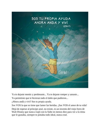 Ya te dejaste mentir y perdonaste... Ya te dejaste romper y sanaste...
Ya permitiste que te hicieran todo el daño que pudieron...
¡Ahora andá y viví! Sos tu propia ayuda.
Sos VOS la que se tiene que lamer las heridas. ¡Sos VOS el amor de tu vida!
Dejá de esperar al príncipe azul, no existe, es un invento del viejo forro de
Walt Disney que nunca viajó con la Sube en menos diez para ver a la mina
que le gustaba, siempre te pintaba todo ideal, nunca real.
 