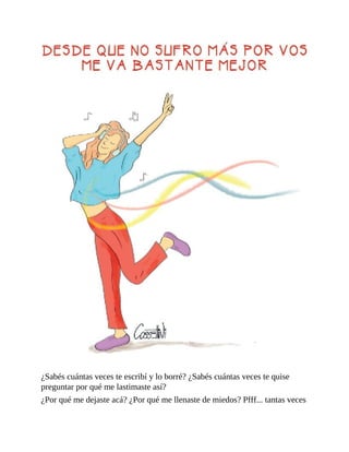 ¿Sabés cuántas veces te escribí y lo borré? ¿Sabés cuántas veces te quise
preguntar por qué me lastimaste así?
¿Por qué me dejaste acá? ¿Por qué me llenaste de miedos? Pfff... tantas veces
 