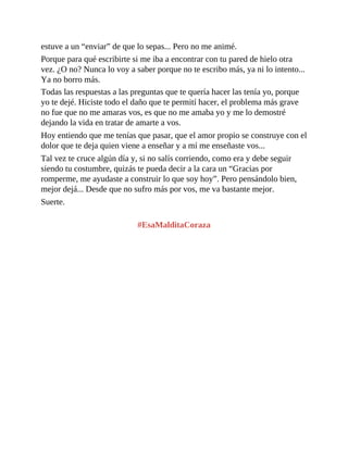 estuve a un “enviar” de que lo sepas... Pero no me animé.
Porque para qué escribirte si me iba a encontrar con tu pared de hielo otra
vez. ¿O no? Nunca lo voy a saber porque no te escribo más, ya ni lo intento...
Ya no borro más.
Todas las respuestas a las preguntas que te quería hacer las tenía yo, porque
yo te dejé. Hiciste todo el daño que te permití hacer, el problema más grave
no fue que no me amaras vos, es que no me amaba yo y me lo demostré
dejando la vida en tratar de amarte a vos.
Hoy entiendo que me tenías que pasar, que el amor propio se construye con el
dolor que te deja quien viene a enseñar y a mí me enseñaste vos...
Tal vez te cruce algún día y, si no salís corriendo, como era y debe seguir
siendo tu costumbre, quizás te pueda decir a la cara un “Gracias por
romperme, me ayudaste a construir lo que soy hoy”. Pero pensándolo bien,
mejor dejá... Desde que no sufro más por vos, me va bastante mejor.
Suerte.
#EsaMalditaCoraza
 