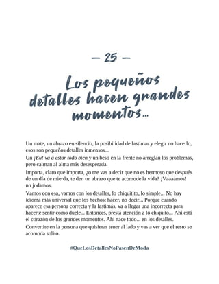 Un mate, un abrazo en silencio, la posibilidad de lastimar y elegir no hacerlo,
esos son pequeños detalles inmensos...
Un ¡Eu! va a estar todo bien y un beso en la frente no arreglan los problemas,
pero calman al alma más desesperada.
Importa, claro que importa, ¿o me vas a decir que no es hermoso que después
de un día de mierda, te den un abrazo que te acomode la vida? ¡Vaaaamos!
no jodamos.
Vamos con esa, vamos con los detalles, lo chiquitito, lo simple... No hay
idioma más universal que los hechos: hacer, no decir... Porque cuando
aparece esa persona correcta y la lastimás, va a llegar una incorrecta para
hacerte sentir cómo duele... Entonces, prestá atención a lo chiquito... Ahí está
el corazón de los grandes momentos. Ahí nace todo... en los detalles.
Convertite en la persona que quisieras tener al lado y vas a ver que el resto se
acomoda solito.
#QueLosDetallesNoPasenDeModa
 