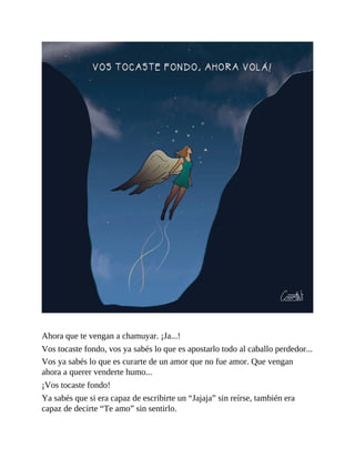 Ahora que te vengan a chamuyar. ¡Ja...!
Vos tocaste fondo, vos ya sabés lo que es apostarlo todo al caballo perdedor...
Vos ya sabés lo que es curarte de un amor que no fue amor. Que vengan
ahora a querer venderte humo...
¡Vos tocaste fondo!
Ya sabés que si era capaz de escribirte un “Jajaja” sin reírse, también era
capaz de decirte “Te amo” sin sentirlo.
 