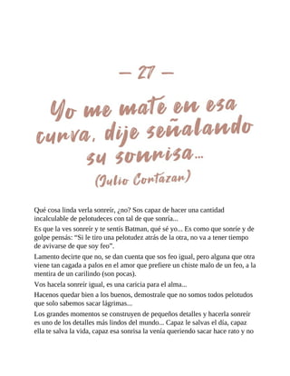 Qué cosa linda verla sonreír, ¿no? Sos capaz de hacer una cantidad
incalculable de pelotudeces con tal de que sonría...
Es que la ves sonreír y te sentís Batman, qué sé yo... Es como que sonríe y de
golpe pensás: “Si le tiro una pelotudez atrás de la otra, no va a tener tiempo
de avivarse de que soy feo”.
Lamento decirte que no, se dan cuenta que sos feo igual, pero alguna que otra
viene tan cagada a palos en el amor que prefiere un chiste malo de un feo, a la
mentira de un carilindo (son pocas).
Vos hacela sonreír igual, es una caricia para el alma...
Hacenos quedar bien a los buenos, demostrale que no somos todos pelotudos
que solo sabemos sacar lágrimas...
Los grandes momentos se construyen de pequeños detalles y hacerla sonreír
es uno de los detalles más lindos del mundo... Capaz le salvas el día, capaz
ella te salva la vida, capaz esa sonrisa la venía queriendo sacar hace rato y no
 