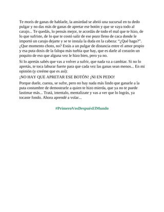 Te morís de ganas de hablarle, la ansiedad se abrió una sucursal en tu dedo
pulgar y no das más de ganas de apretar ese botón y que se vaya todo al
carajo... Te quedás, lo pensás mejor, te acordás de todo el mal que te hizo, de
lo que sufriste, de lo que te costó salir de ese pozo lleno de caca donde le
importó un carajo dejarte y se te instala la duda en la cabeza: “¿Qué hago?”.
¿Que momento choto, no? Estás a un pulgar de distancia entre el amor propio
y esa puta dosis de la falopa más turbia que hay, que es darle al corazón un
poquito de eso que alguna vez le hizo bien, pero ya no.
Si lo apretás sabés que vas a volver a sufrir, que nada va a cambiar. Si no lo
apretás, te toca laburar fuerte para que cada vez las ganas sean menos... En mi
opinión (y creéme que es así):
¡NO HAY QUE APRETAR ESE BOTÓN! ¡NI EN PEDO!
Porque duele, cuesta, se sufre, pero no hay nada más lindo que ganarle a la
puta costumbre de demostrarle a quien te hizo mierda, que ya no te puede
lastimar más... Tratá, intentalo, mentalizate y vas a ver que lo lográs, ya
tocaste fondo. Ahora aprendé a volar...
#PrimeroVosDespuésElMundo
 