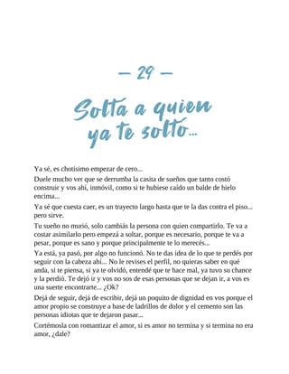 Ya sé, es chotísimo empezar de cero...
Duele mucho ver que se derrumba la casita de sueños que tanto costó
construir y vos ahí, inmóvil, como si te hubiese caído un balde de hielo
encima...
Ya sé que cuesta caer, es un trayecto largo hasta que te la das contra el piso...
pero sirve.
Tu sueño no murió, solo cambiás la persona con quien compartirlo. Te va a
costar asimilarlo pero empezá a soltar, porque es necesario, porque te va a
pesar, porque es sano y porque principalmente te lo merecés...
Ya está, ya pasó, por algo no funcionó. No te das idea de lo que te perdés por
seguir con la cabeza ahí... No le revises el perfil, no quieras saber en qué
anda, si te piensa, si ya te olvidó, entendé que te hace mal, ya tuvo su chance
y la perdió. Te dejó ir y vos no sos de esas personas que se dejan ir, a vos es
una suerte encontrarte... ¿Ok?
Dejá de seguir, dejá de escribir, dejá un poquito de dignidad en vos porque el
amor propio se construye a base de ladrillos de dolor y el cemento son las
personas idiotas que te dejaron pasar...
Cortémosla con romantizar el amor, si es amor no termina y si termina no era
amor, ¿dale?
 