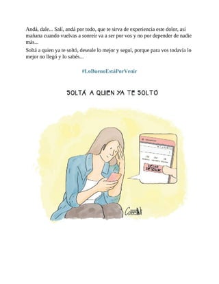 Andá, dale... Salí, andá por todo, que te sirva de experiencia este dolor, así
mañana cuando vuelvas a sonreír va a ser por vos y no por depender de nadie
más...
Soltá a quien ya te soltó, deseale lo mejor y seguí, porque para vos todavía lo
mejor no llegó y lo sabés...
#LoBuenoEstáPorVenir
 