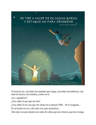 Te bancás así, con todos los mambos que traigo, con todos mis defectos, con
toda mi locura, mis miedos, ¿cómo no te
voy a agradecer?
¿Vos sabés la paz que me das?
¿Vos sabés lo en casa que me siento en tu abrazo? Pfff... Ni te imaginás...
Es un bardo ser yo y ahí estás vos, para armonizar...
Ahí estás vos para darme ese ratito de calma que me reinicia, que me recarga
 