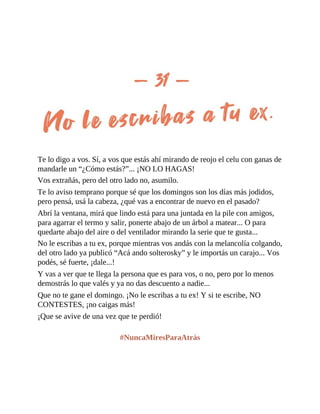 Te lo digo a vos. Sí, a vos que estás ahí mirando de reojo el celu con ganas de
mandarle un “¿Cómo estás?”... ¡NO LO HAGAS!
Vos extrañás, pero del otro lado no, asumilo.
Te lo aviso temprano porque sé que los domingos son los días más jodidos,
pero pensá, usá la cabeza, ¿qué vas a encontrar de nuevo en el pasado?
Abrí la ventana, mirá que lindo está para una juntada en la pile con amigos,
para agarrar el termo y salir, ponerte abajo de un árbol a matear... O para
quedarte abajo del aire o del ventilador mirando la serie que te gusta...
No le escribas a tu ex, porque mientras vos andás con la melancolía colgando,
del otro lado ya publicó “Acá ando solterosky” y le importás un carajo... Vos
podés, sé fuerte, ¡dale...!
Y vas a ver que te llega la persona que es para vos, o no, pero por lo menos
demostrás lo que valés y ya no das descuento a nadie...
Que no te gane el domingo. ¡No le escribas a tu ex! Y si te escribe, NO
CONTESTES, ¡no caigas más!
¡Que se avive de una vez que te perdió!
#NuncaMiresParaAtrás
 
