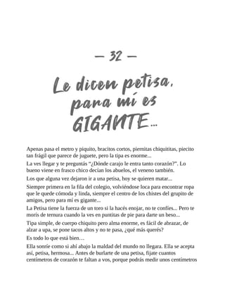 Apenas pasa el metro y piquito, bracitos cortos, piernitas chiquititas, piecito
tan frágil que parece de juguete, pero la tipa es enorme...
La ves llegar y te preguntás “¿Dónde carajo le entra tanto corazón?”. Lo
bueno viene en frasco chico decían los abuelos, el veneno también.
Los que alguna vez dejaron ir a una petisa, hoy se quieren matar...
Siempre primera en la fila del colegio, volviéndose loca para encontrar ropa
que le quede cómoda y linda, siempre el centro de los chistes del grupito de
amigos, pero para mí es gigante...
La Petisa tiene la fuerza de un toro si la hacés enojar, no te confíes... Pero te
morís de ternura cuando la ves en puntitas de pie para darte un beso...
Tipa simple, de cuerpo chiquito pero alma enorme, es fácil de abrazar, de
alzar a upa, se pone tacos altos y no te pasa, ¿qué más querés?
Es todo lo que está bien…
Ella sonríe como si ahí abajo la maldad del mundo no llegara. Ella se acepta
así, petisa, hermosa... Antes de burlarte de una petisa, fijate cuantos
centímetros de corazón te faltan a vos, porque podrás medir unos centímetros
 