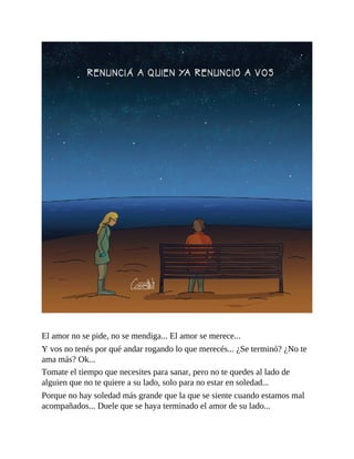El amor no se pide, no se mendiga... El amor se merece...
Y vos no tenés por qué andar rogando lo que merecés... ¿Se terminó? ¿No te
ama más? Ok...
Tomate el tiempo que necesites para sanar, pero no te quedes al lado de
alguien que no te quiere a su lado, solo para no estar en soledad...
Porque no hay soledad más grande que la que se siente cuando estamos mal
acompañados... Duele que se haya terminado el amor de su lado...
 